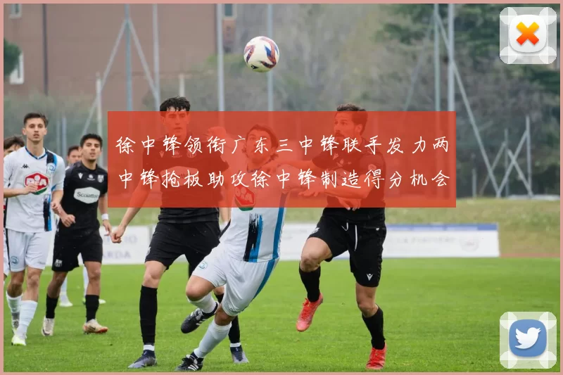 徐中锋领衔广东三中锋联手发力两中锋抢板助攻徐中锋制造得分机会