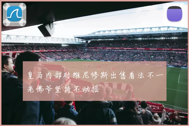 皇马内部对维尼修斯出售看法不一老佛爷坚持不动摇