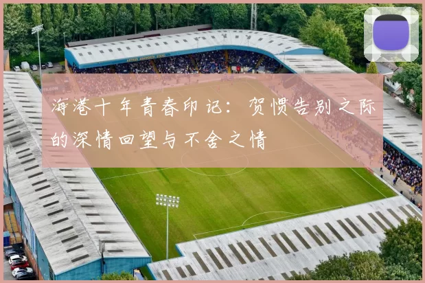 海港十年青春印记：贺惯告别之际的深情回望与不舍之情