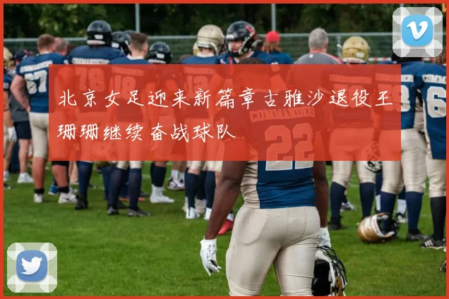 北京女足迎来新篇章古雅沙退役王珊珊继续奋战球队