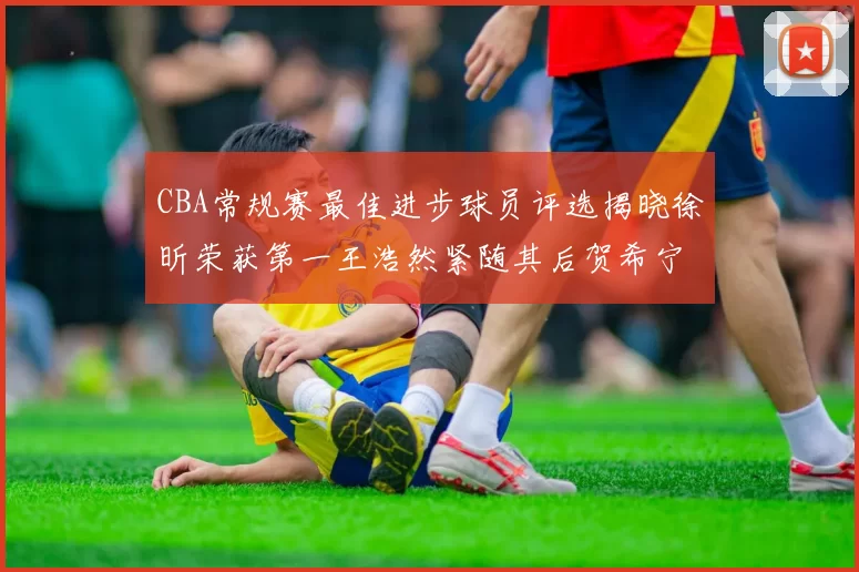 CBA常规赛最佳进步球员评选揭晓徐昕荣获第一王浩然紧随其后贺希宁位列第三
