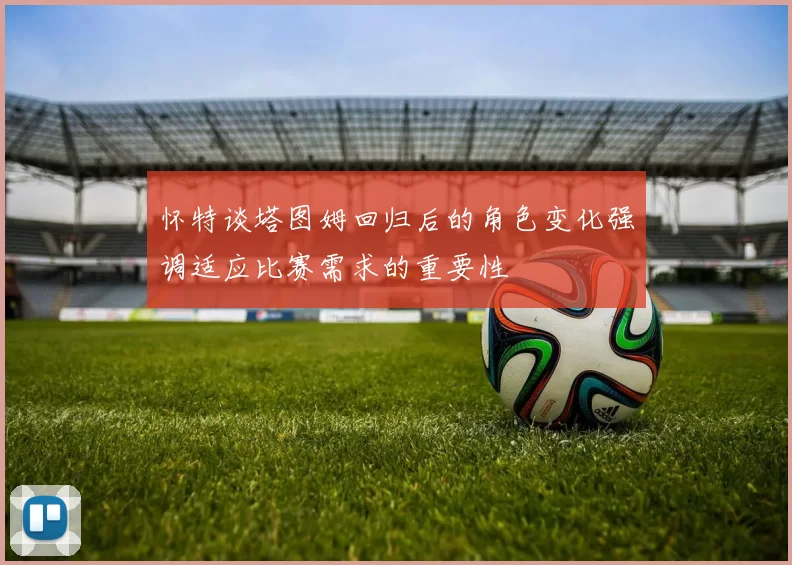 怀特谈塔图姆回归后的角色变化强调适应比赛需求的重要性