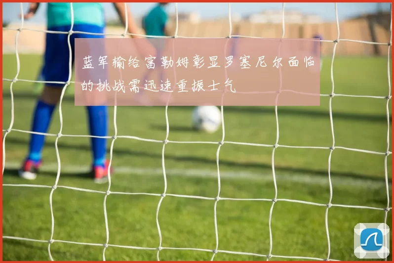 蓝军输给富勒姆彰显罗塞尼尔面临的挑战需迅速重振士气