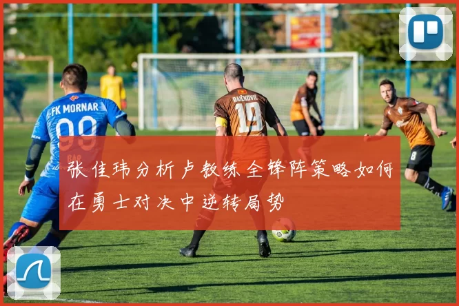 张佳玮分析卢教练全锋阵策略如何在勇士对决中逆转局势