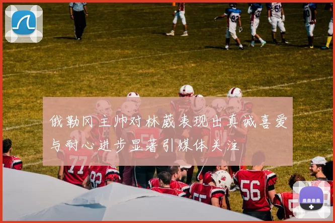 俄勒冈主帅对林葳表现出真诚喜爱与耐心进步显著引媒体关注
