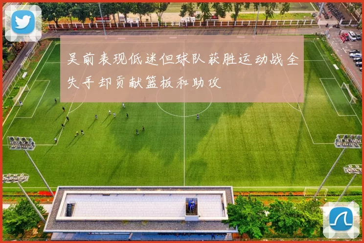 吴前表现低迷但球队获胜运动战全失手却贡献篮板和助攻