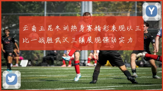 云南玉昆冬训热身赛精彩表现以三比一战胜武汉三镇展现强劲实力