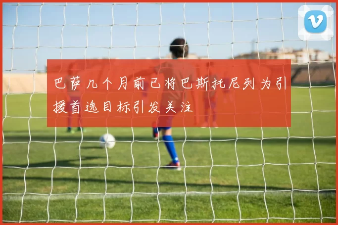 巴萨几个月前已将巴斯托尼列为引援首选目标引发关注