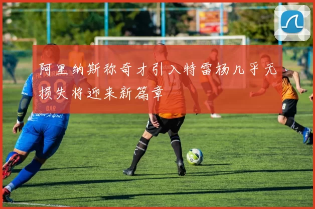 阿里纳斯称奇才引入特雷杨几乎无损失将迎来新篇章